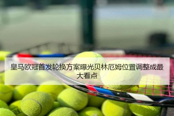 皇马欧冠首发轮换方案曝光贝林厄姆位置调整成最大看点 | NBA