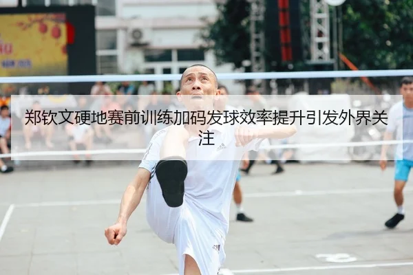 郑钦文硬地赛前训练加码发球效率提升引发外界关注