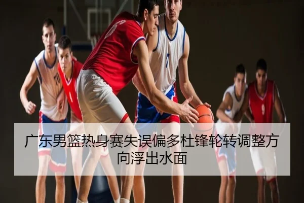 广东男篮热身赛失误偏多杜锋轮转调整方向浮出水面