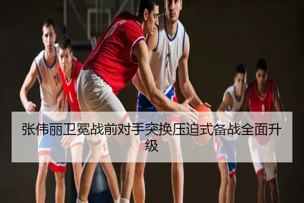 张伟丽卫冕战前对手突换压迫式备战全面升级 - NBA