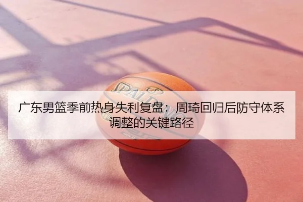 广东男篮季前热身失利复盘：周琦回归后防守体系调整的关键路径 | NBA