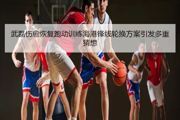 武磊伤愈恢复跑动训练海港锋线轮换方案引发多重猜想 | NBA
